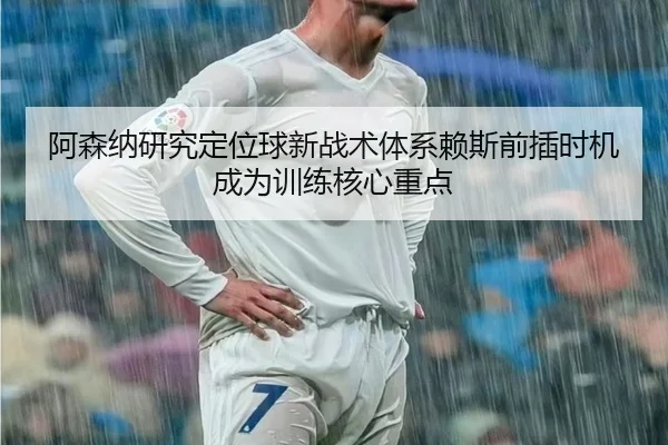 阿森纳研究定位球新战术体系赖斯前插时机成为训练核心重点